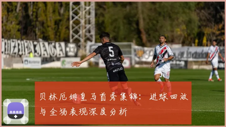 贝林厄姆皇马首秀集锦：进球回放与全场表现深度分析