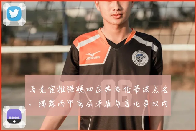 马竞官推强硬回应弗洛伦蒂诺点名,揭露西甲高层矛盾与言论争议内幕