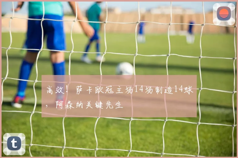 高效！萨卡欧冠主场14场制造14球，阿森纳关键先生
