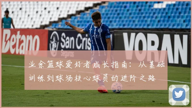 业余篮球爱好者成长指南：从基础训练到球场核心球员的进阶之路