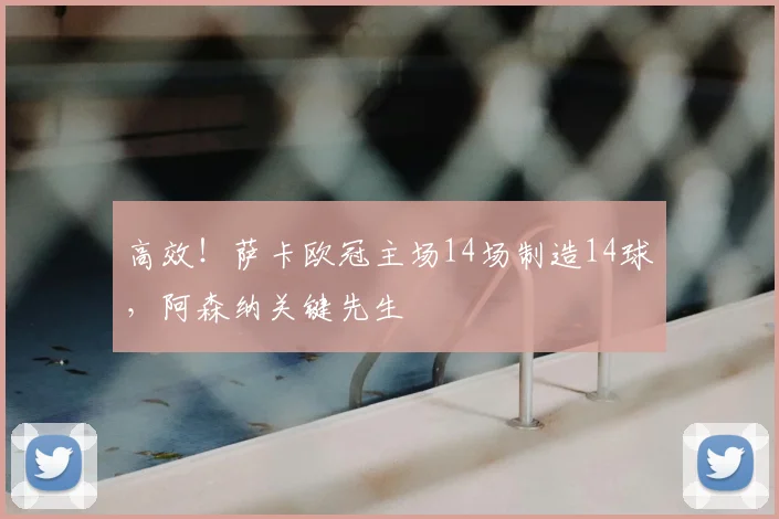 高效!萨卡欧冠主场14场制造14球,阿森纳关键先生