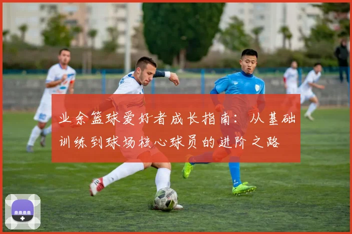 业余篮球爱好者成长指南：从基础训练到球场核心球员的进阶之路