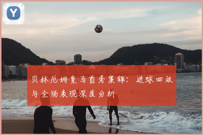 贝林厄姆皇马首秀集锦：进球回放与全场表现深度分析